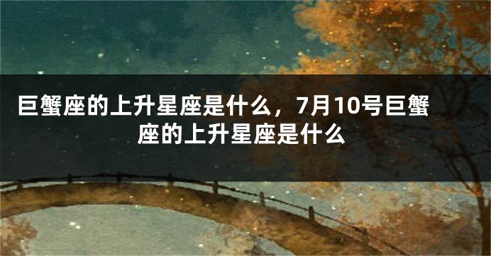 巨蟹座的上升星座是什么，7月10号巨蟹座的上升星座是什么
