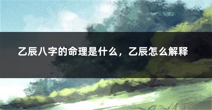 乙辰八字的命理是什么，乙辰怎么解释