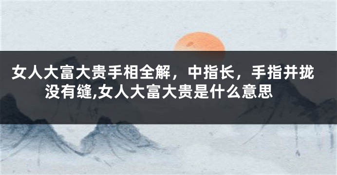 女人大富大贵手相全解，中指长，手指并拢没有缝,女人大富大贵是什么意思