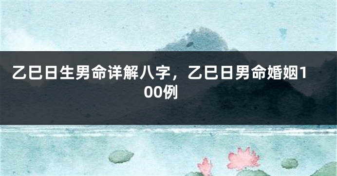 乙巳日生男命详解八字，乙巳日男命婚姻100例