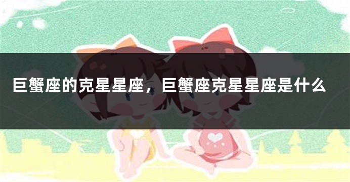 巨蟹座的克星星座，巨蟹座克星星座是什么