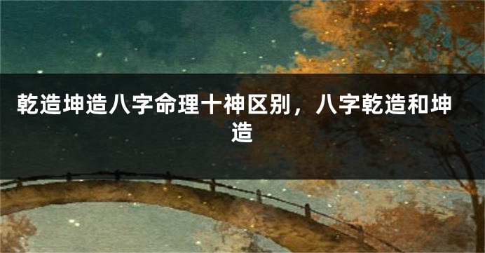 乾造坤造八字命理十神区别，八字乾造和坤造