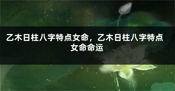 乙木日柱八字特点女命，乙木日柱八字特点女命命运