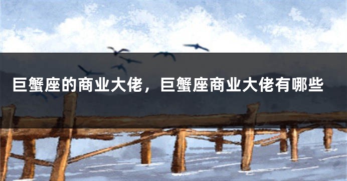 巨蟹座的商业大佬，巨蟹座商业大佬有哪些