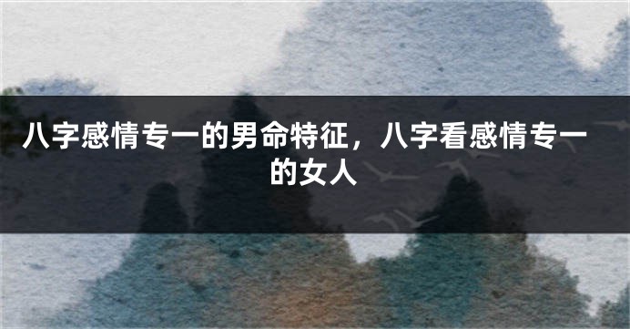 八字感情专一的男命特征，八字看感情专一的女人