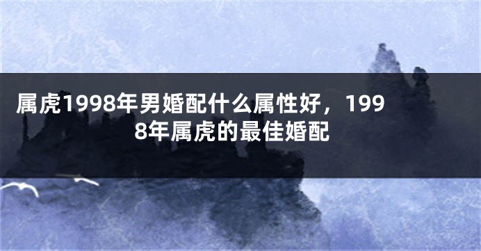 属虎1998年男婚配什么属性好，1998年属虎的最佳婚配