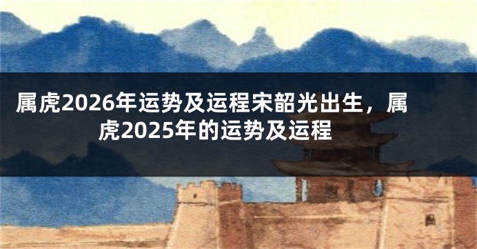 属虎2026年运势及运程宋韶光出生，属虎2025年的运势及运程