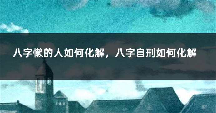 八字懒的人如何化解，八字自刑如何化解