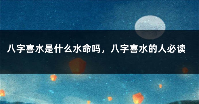 八字喜水是什么水命吗，八字喜水的人必读