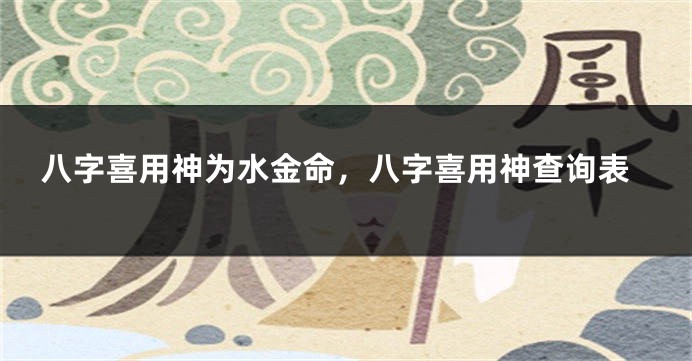 八字喜用神为水金命，八字喜用神查询表