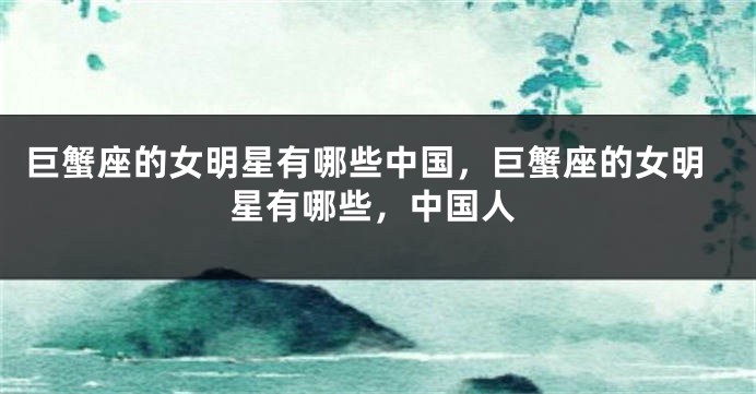 巨蟹座的女明星有哪些中国，巨蟹座的女明星有哪些，中国人
