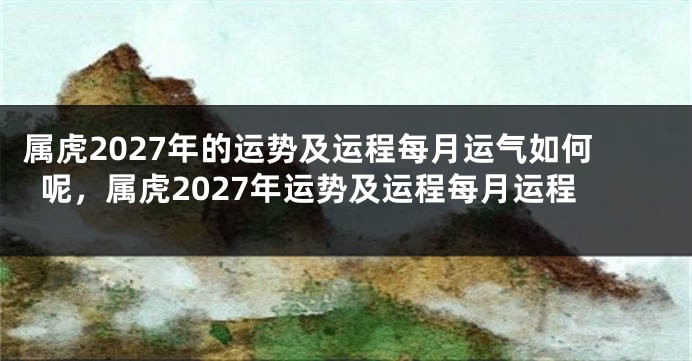 属虎2027年的运势及运程每月运气如何呢，属虎2027年运势及运程每月运程