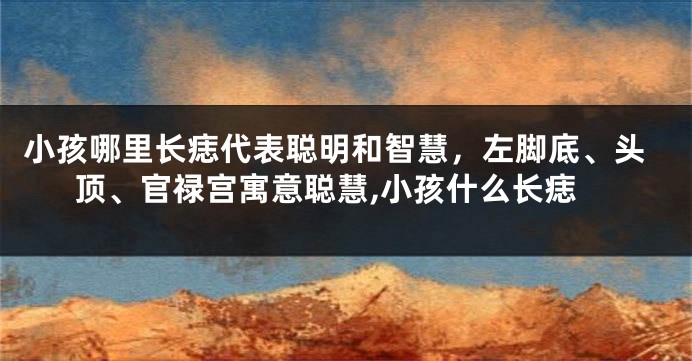 小孩哪里长痣代表聪明和智慧，左脚底、头顶、官禄宫寓意聪慧,小孩什么长痣
