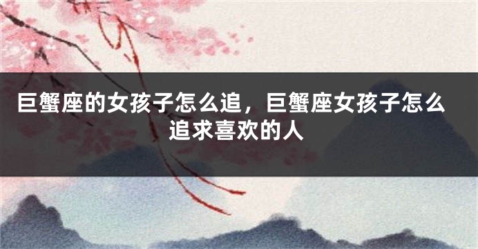 巨蟹座的女孩子怎么追，巨蟹座女孩子怎么追求喜欢的人