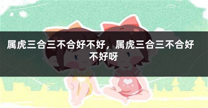 属虎三合三不合好不好，属虎三合三不合好不好呀