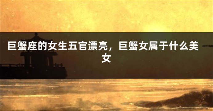 巨蟹座的女生五官漂亮，巨蟹女属于什么美女