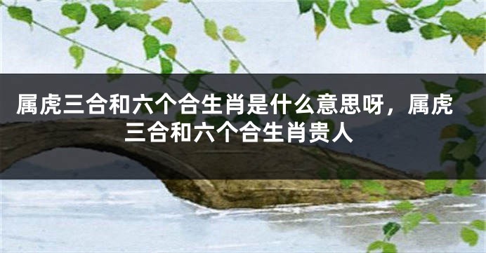 属虎三合和六个合生肖是什么意思呀，属虎三合和六个合生肖贵人