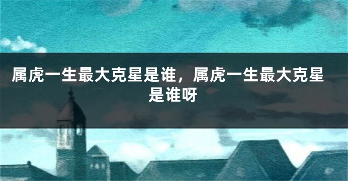 属虎一生最大克星是谁，属虎一生最大克星是谁呀