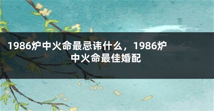 1986炉中火命最忌讳什么，1986炉中火命最佳婚配