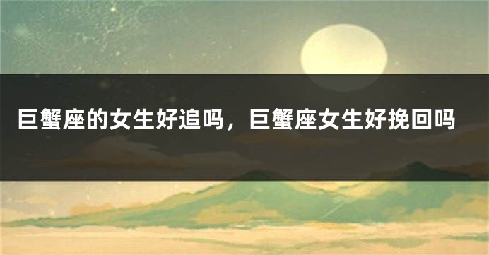 巨蟹座的女生好追吗，巨蟹座女生好挽回吗