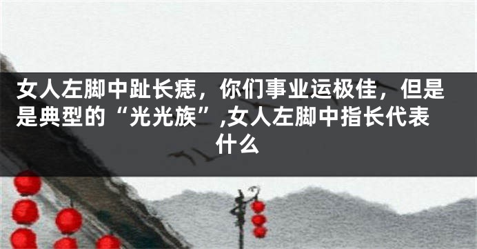 女人左脚中趾长痣，你们事业运极佳，但是是典型的“光光族”,女人左脚中指长代表什么