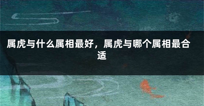 属虎与什么属相最好，属虎与哪个属相最合适