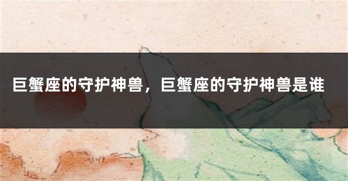 巨蟹座的守护神兽，巨蟹座的守护神兽是谁