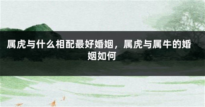 属虎与什么相配最好婚姻，属虎与属牛的婚姻如何
