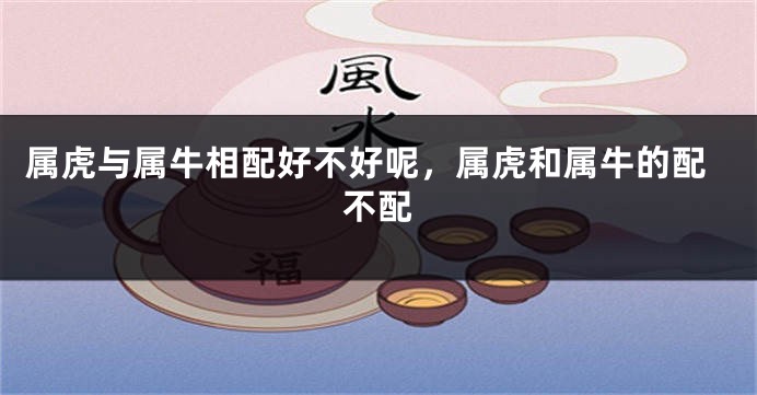 属虎与属牛相配好不好呢，属虎和属牛的配不配