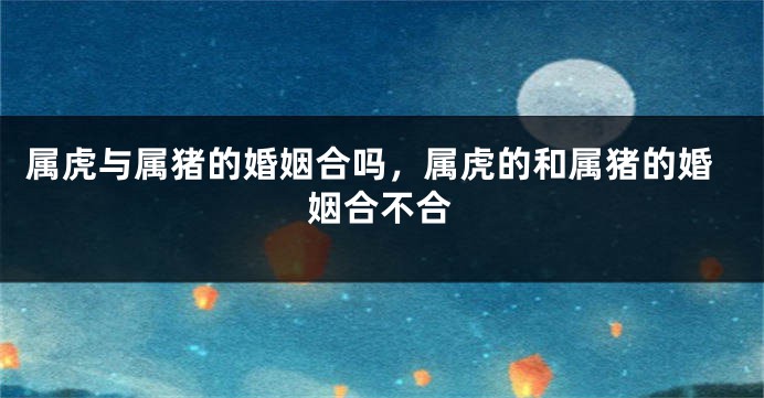 属虎与属猪的婚姻合吗，属虎的和属猪的婚姻合不合