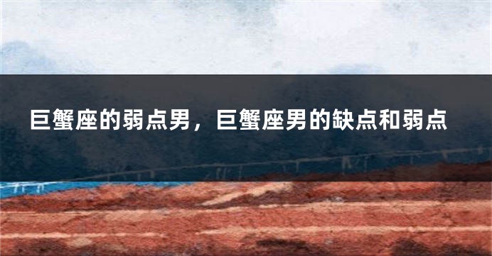 巨蟹座的弱点男，巨蟹座男的缺点和弱点