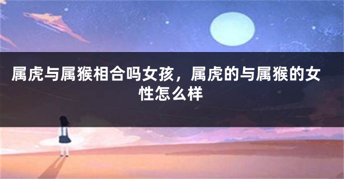 属虎与属猴相合吗女孩，属虎的与属猴的女性怎么样