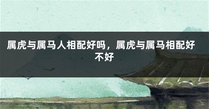 属虎与属马人相配好吗，属虎与属马相配好不好