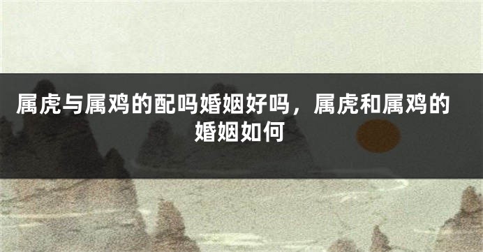 属虎与属鸡的配吗婚姻好吗，属虎和属鸡的婚姻如何