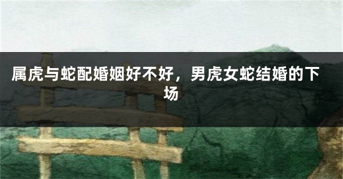 属虎与蛇配婚姻好不好，男虎女蛇结婚的下场