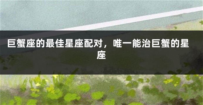 巨蟹座的最佳星座配对，唯一能治巨蟹的星座