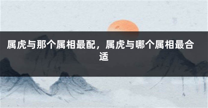 属虎与那个属相最配，属虎与哪个属相最合适