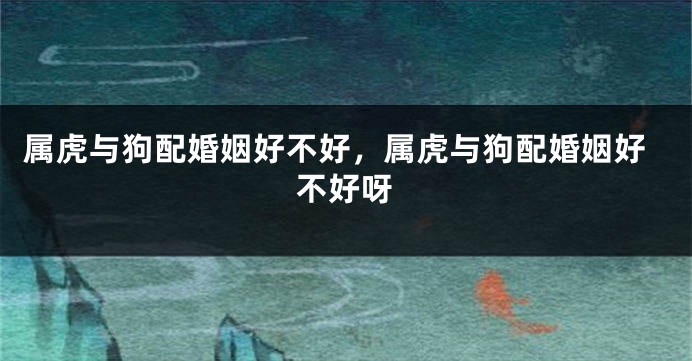 属虎与狗配婚姻好不好，属虎与狗配婚姻好不好呀