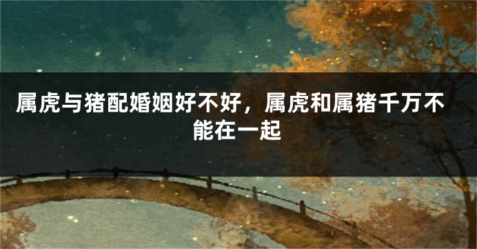 属虎与猪配婚姻好不好，属虎和属猪千万不能在一起