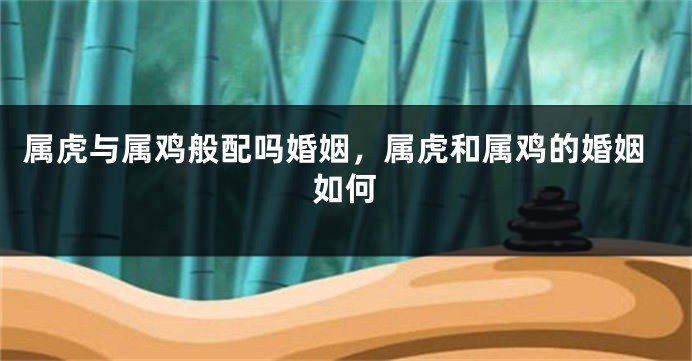 属虎与属鸡般配吗婚姻，属虎和属鸡的婚姻如何