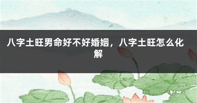 八字土旺男命好不好婚姻，八字土旺怎么化解