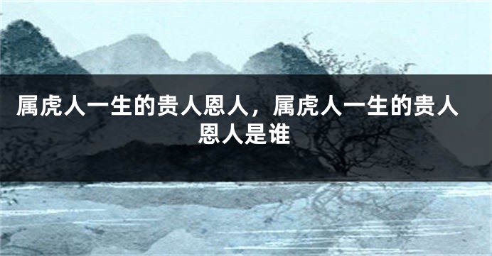 属虎人一生的贵人恩人，属虎人一生的贵人恩人是谁
