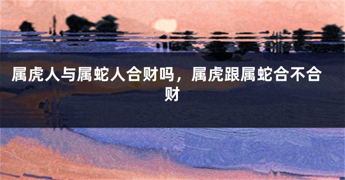 属虎人与属蛇人合财吗,属虎跟属蛇合不合财