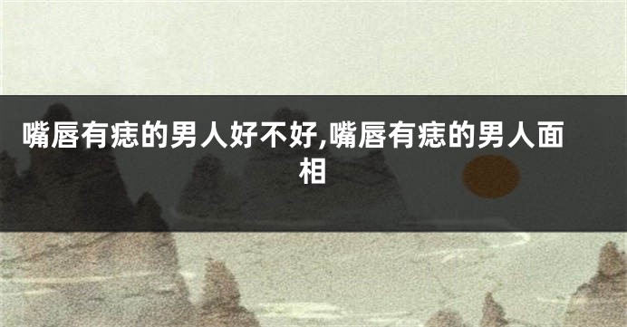 嘴唇有痣的男人好不好,嘴唇有痣的男人面相