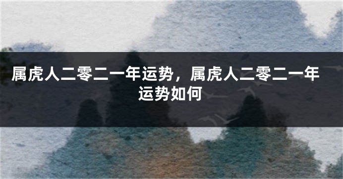 属虎人二零二一年运势，属虎人二零二一年运势如何
