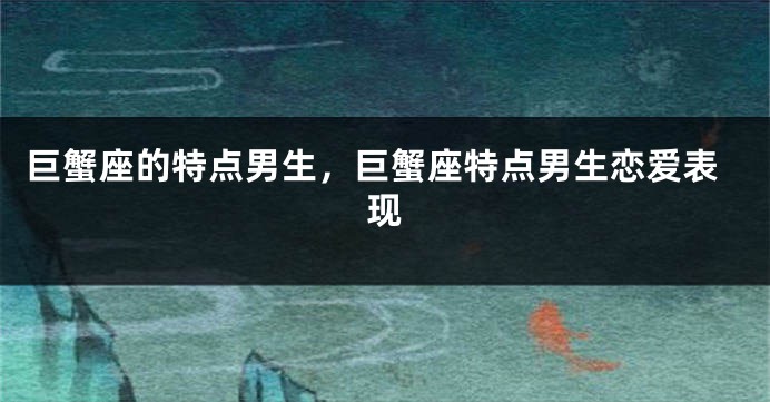 巨蟹座的特点男生，巨蟹座特点男生恋爱表现