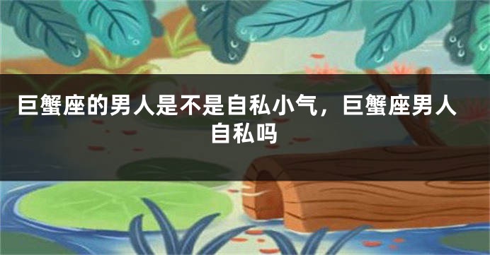 巨蟹座的男人是不是自私小气，巨蟹座男人自私吗
