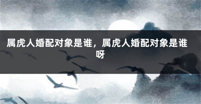 属虎人婚配对象是谁，属虎人婚配对象是谁呀