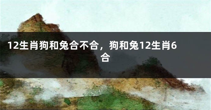 12生肖狗和兔合不合，狗和兔12生肖6合