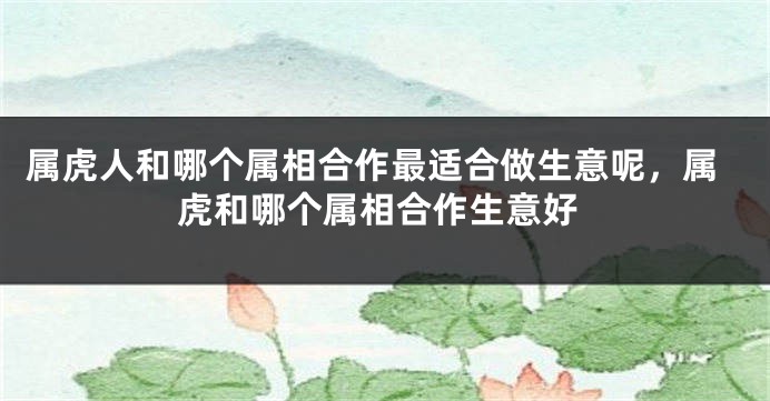 属虎人和哪个属相合作最适合做生意呢，属虎和哪个属相合作生意好